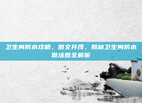 卫生间防水攻略，图文并茂，揭秘卫生间防水做法图全解析