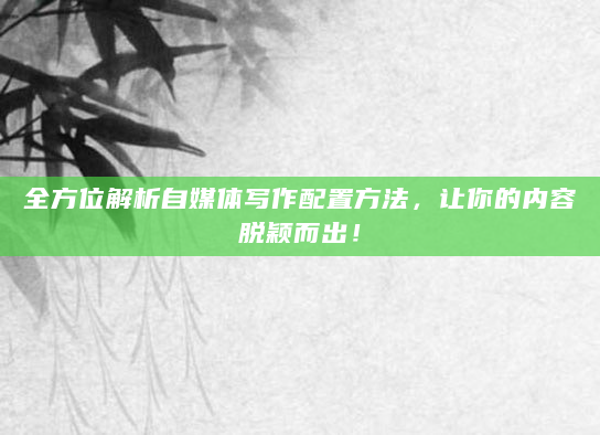 全方位解析自媒体写作配置方法，让你的内容脱颖而出！