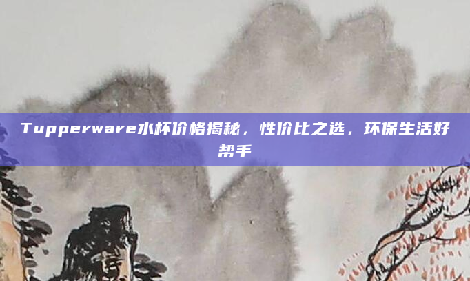 Tupperware水杯价格揭秘，性价比之选，环保生活好帮手