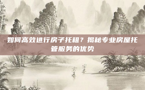 如何高效进行房子托租？揭秘专业房屋托管服务的优势