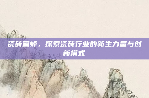 瓷砖蜜蜂，探索瓷砖行业的新生力量与创新模式