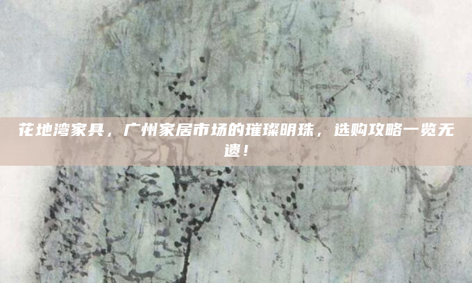 花地湾家具，广州家居市场的璀璨明珠，选购攻略一览无遗！