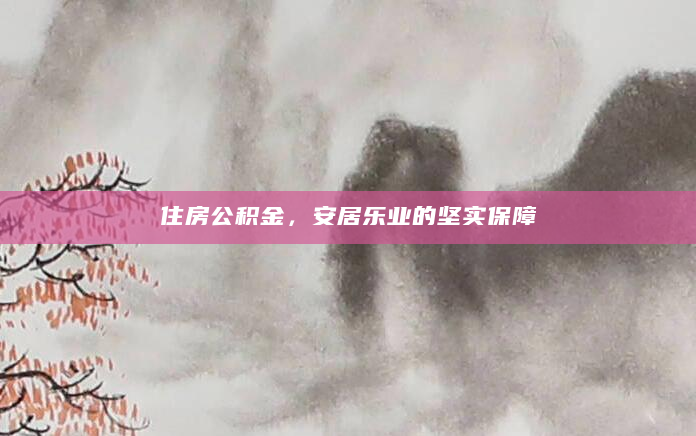 住房公积金，安居乐业的坚实保障