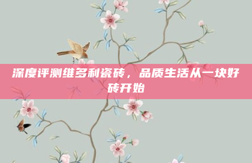 深度评测维多利瓷砖，品质生活从一块好砖开始