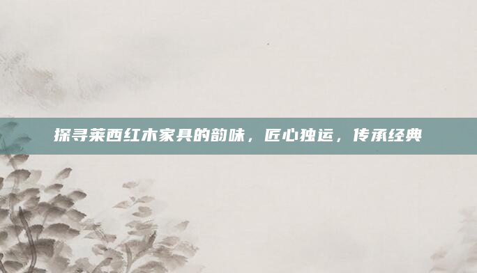 探寻莱西红木家具的韵味，匠心独运，传承经典