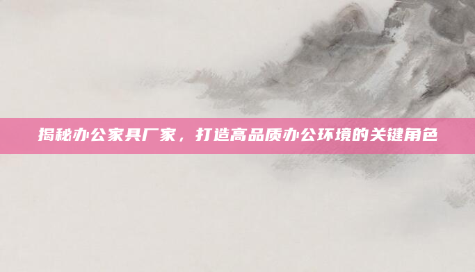 揭秘办公家具厂家，打造高品质办公环境的关键角色