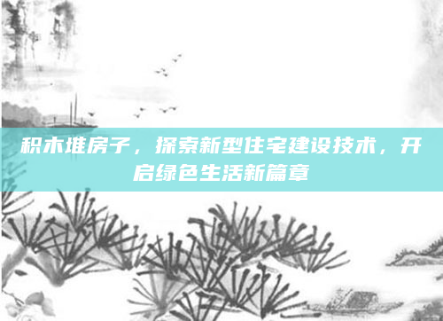 积木堆房子，探索新型住宅建设技术，开启绿色生活新篇章