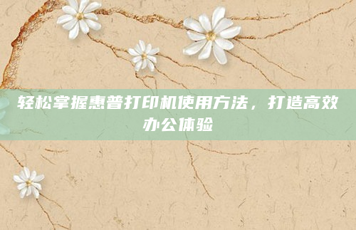 轻松掌握惠普打印机使用方法，打造高效办公体验