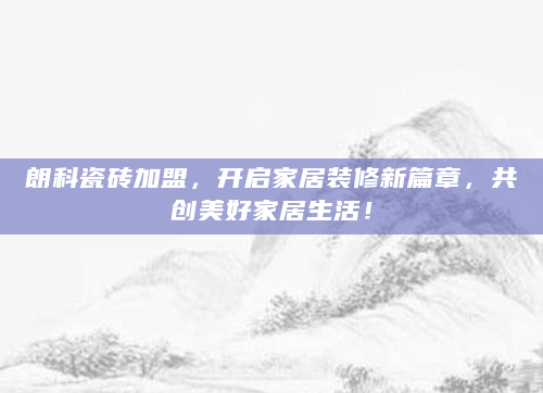 朗科瓷砖加盟，开启家居装修新篇章，共创美好家居生活！