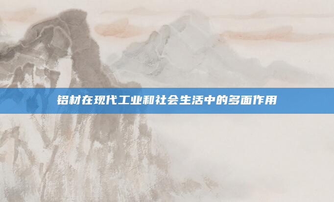 铝材在现代工业和社会生活中的多面作用
