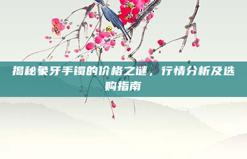 揭秘象牙手镯的价格之谜，行情分析及选购指南