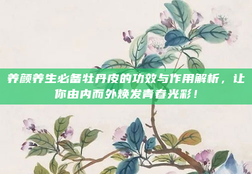 养颜养生必备牡丹皮的功效与作用解析，让你由内而外焕发青春光彩！