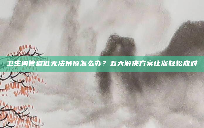 卫生间管道低无法吊顶怎么办？五大解决方案让您轻松应对