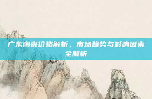 广东陶瓷价格解析，市场趋势与影响因素全解析
