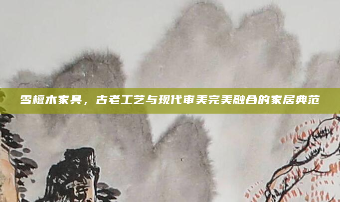 雪檀木家具，古老工艺与现代审美完美融合的家居典范
