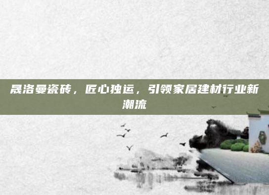 晟洛曼瓷砖，匠心独运，引领家居建材行业新潮流