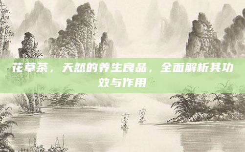 花草茶，天然的养生良品，全面解析其功效与作用