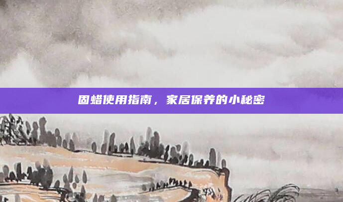 固蜡使用指南，家居保养的小秘密
