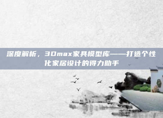 深度解析，3Dmax家具模型库——打造个性化家居设计的得力助手
