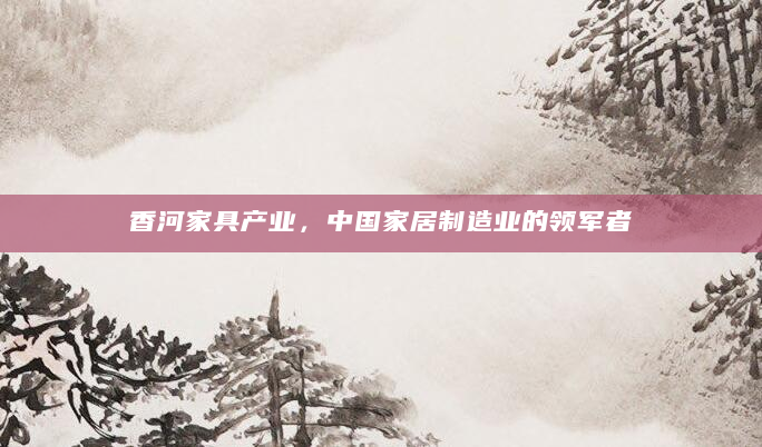 香河家具产业，中国家居制造业的领军者