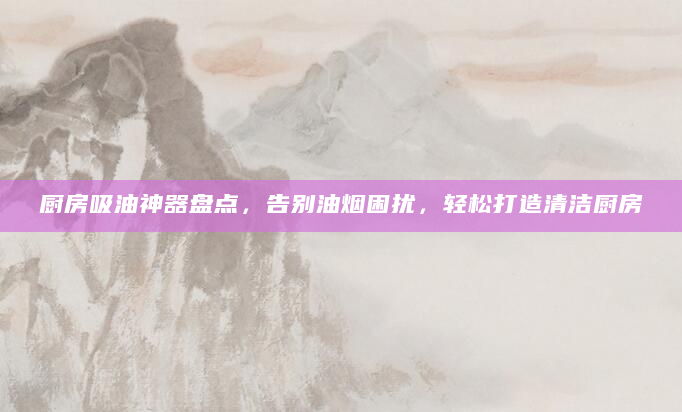 厨房吸油神器盘点，告别油烟困扰，轻松打造清洁厨房