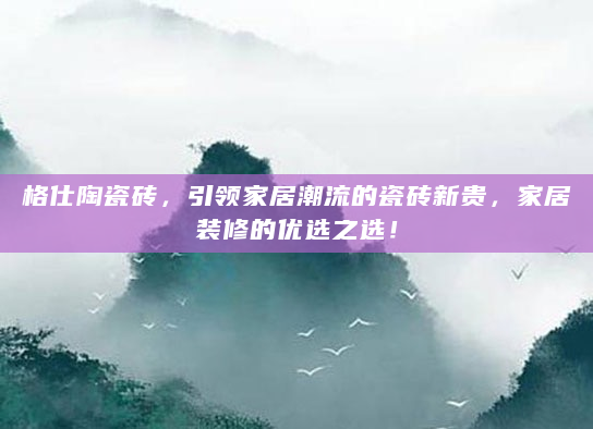 格仕陶瓷砖，引领家居潮流的瓷砖新贵，家居装修的优选之选！