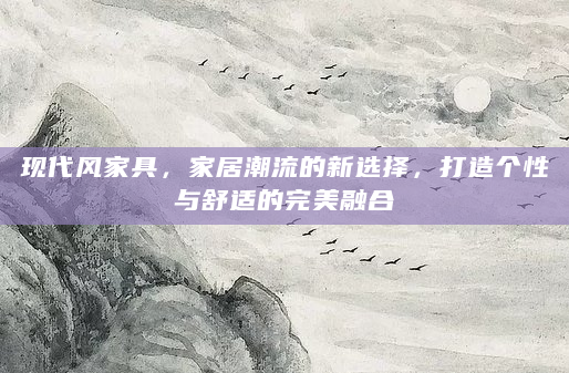 现代风家具，家居潮流的新选择，打造个性与舒适的完美融合