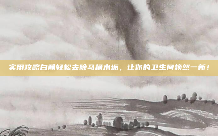 实用攻略白醋轻松去除马桶水垢，让你的卫生间焕然一新！