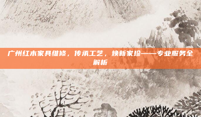 广州红木家具维修，传承工艺，焕新家珍——专业服务全解析
