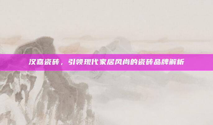 汉嘉瓷砖，引领现代家居风尚的瓷砖品牌解析