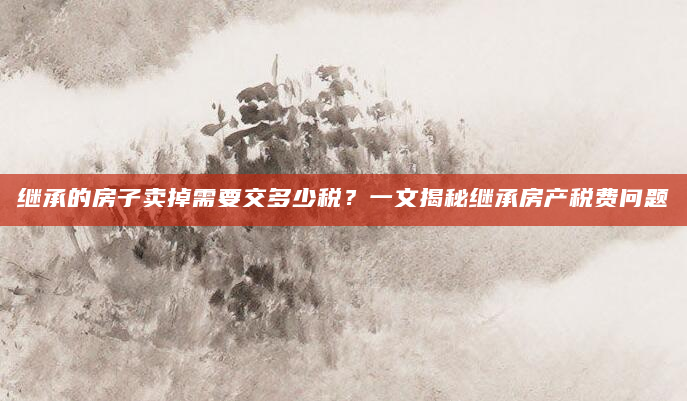继承的房子卖掉需要交多少税？一文揭秘继承房产税费问题