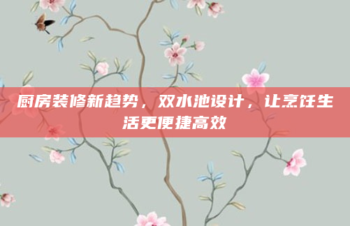 厨房装修新趋势，双水池设计，让烹饪生活更便捷高效