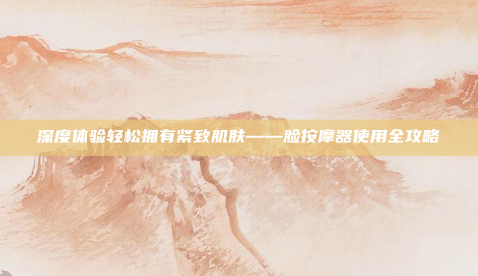 深度体验轻松拥有紧致肌肤——脸按摩器使用全攻略