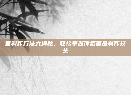 香制作方法大揭秘，轻松掌握传统香品制作技艺