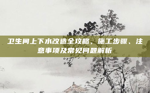 卫生间上下水改造全攻略，施工步骤、注意事项及常见问题解析