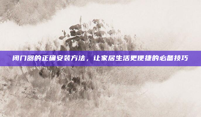 闭门器的正确安装方法，让家居生活更便捷的必备技巧