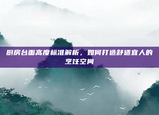 厨房台面高度标准解析，如何打造舒适宜人的烹饪空间
