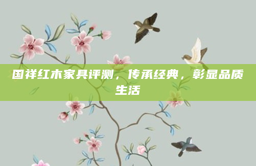 国祥红木家具评测，传承经典，彰显品质生活