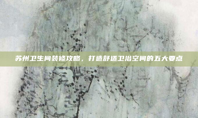 苏州卫生间装修攻略，打造舒适卫浴空间的五大要点