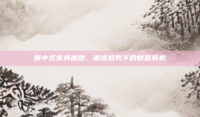新中式家具加盟，潮流趋势下的财富商机