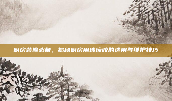 厨房装修必备，揭秘厨房用玻璃胶的选用与维护技巧