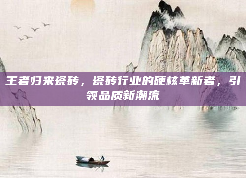 王者归来瓷砖，瓷砖行业的硬核革新者，引领品质新潮流