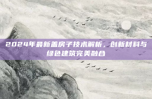 2024年最新盖房子技术解析，创新材料与绿色建筑完美融合
