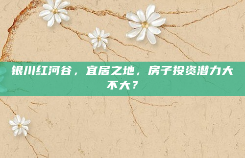 银川红河谷，宜居之地，房子投资潜力大不大？