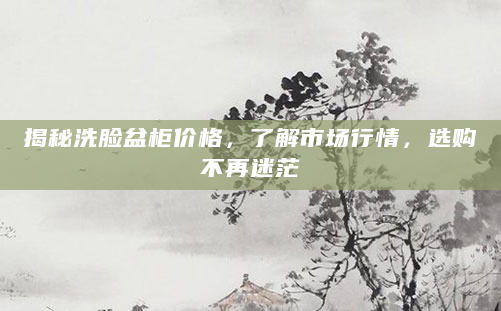 揭秘洗脸盆柜价格，了解市场行情，选购不再迷茫