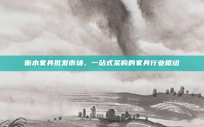 衡水家具批发市场，一站式采购的家具行业枢纽