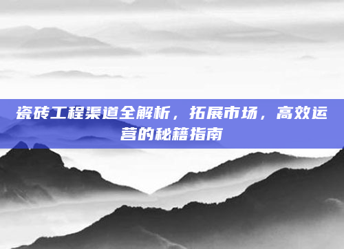 瓷砖工程渠道全解析，拓展市场，高效运营的秘籍指南