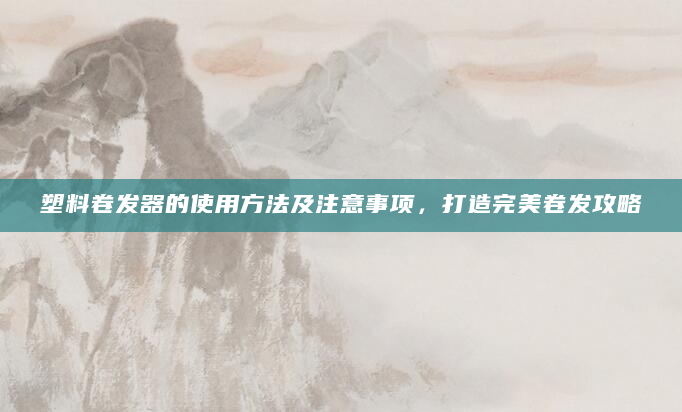塑料卷发器的使用方法及注意事项，打造完美卷发攻略