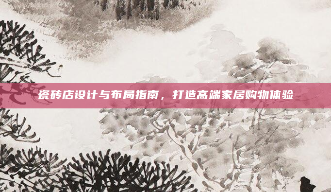 瓷砖店设计与布局指南，打造高端家居购物体验