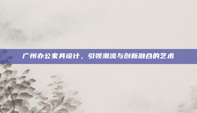 广州办公家具设计，引领潮流与创新融合的艺术